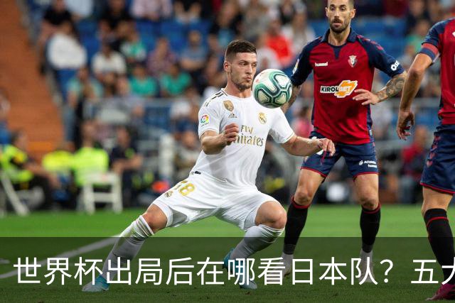 世界杯出局后在哪看日本队？五大联赛豪门到荷甲，球员去向全盘点